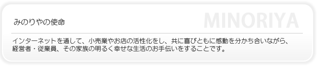 みのりやの使命はインターネットを通して、小売業やお店の活性化をし、共に喜びとともに感動を分かち合いながら経営者・従業員・その家族の明るく幸せな生活のお手伝いをすることです。
